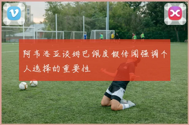 阿韦洛亚谈姆巴佩度假传闻强调个人选择的重要性