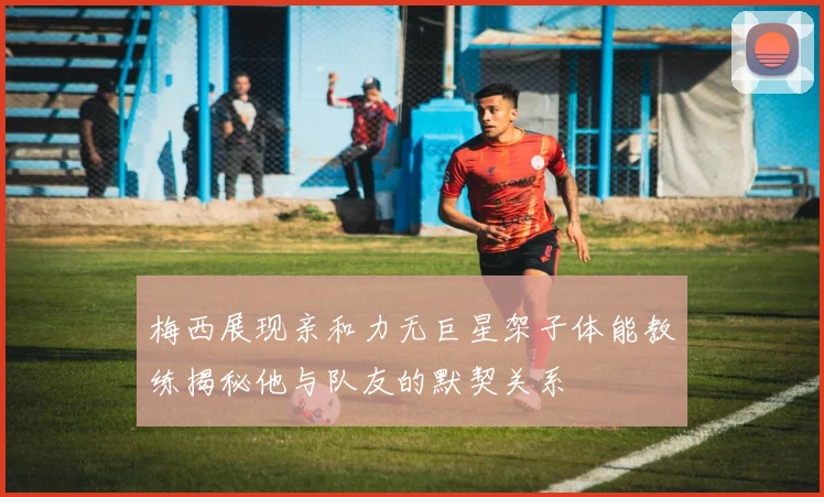 梅西展现亲和力无巨星架子体能教练揭秘他与队友的默契关系