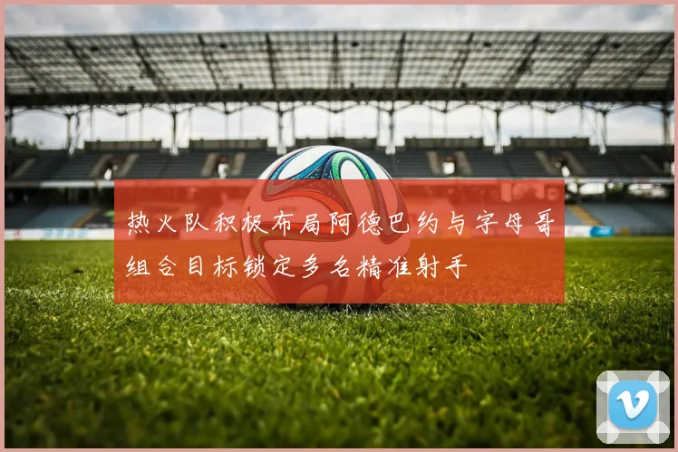热火队积极布局阿德巴约与字母哥组合目标锁定多名精准射手