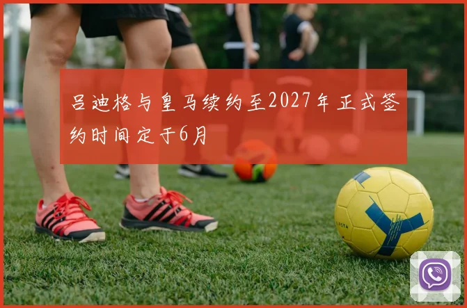 吕迪格与皇马续约至2027年正式签约时间定于6月