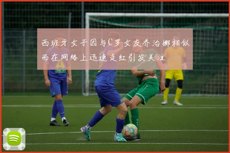 西班牙女子因与C罗女友乔治娜相似而在网络上迅速走红引发关注