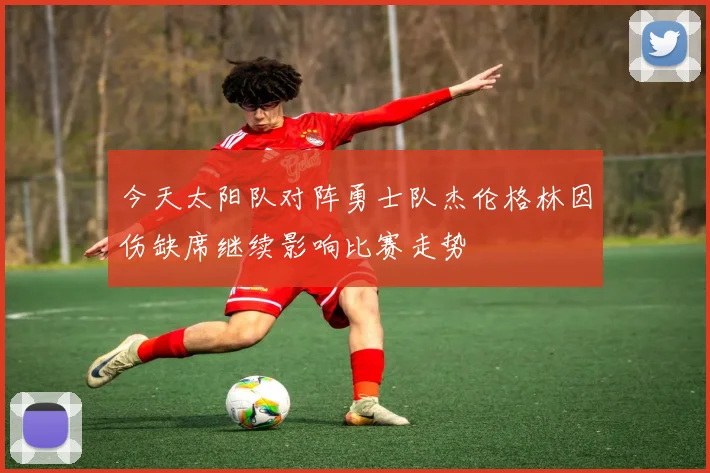 今天太阳队对阵勇士队杰伦格林因伤缺席继续影响比赛走势