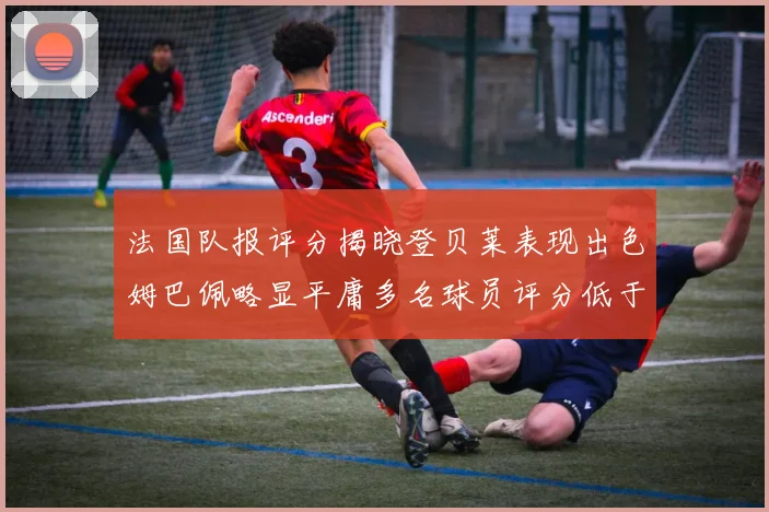 法国队报评分揭晓登贝莱表现出色姆巴佩略显平庸多名球员评分低于六分