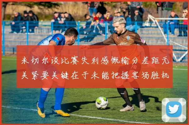 米切尔谈比赛失利感慨输分差距无关紧要关键在于未能把握客场胜机